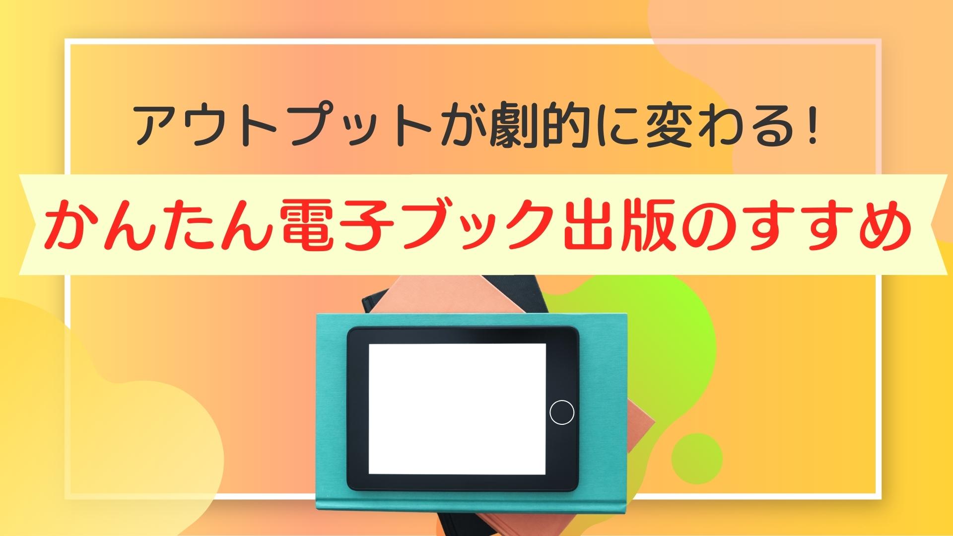 アウトプットが劇的に変わる！かんたん電子ブック出版のすすめ